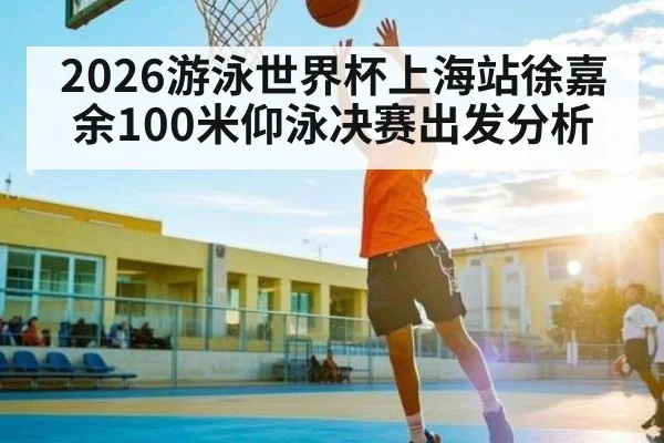 2026游泳世界杯上海站徐嘉余100米仰泳决赛出发分析